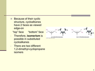 5
 Because of their cyclic
structure, cycloalkanes
have 2 faces as viewed
edge-on
“top” face “bottom” face
- Therefore, isomerism is
possible in substituted
cycloalkanes
- There are two different
1,2-dimethyl-cyclopropane
isomers
 