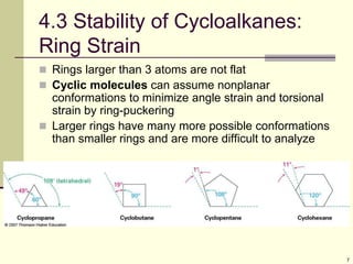 7
4.3 Stability of Cycloalkanes:
Ring Strain
 Rings larger than 3 atoms are not flat
 Cyclic molecules can assume nonplanar
conformations to minimize angle strain and torsional
strain by ring-puckering
 Larger rings have many more possible conformations
than smaller rings and are more difficult to analyze
 