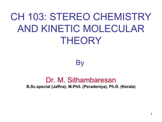 1
CH 103: STEREO CHEMISTRY
AND KINETIC MOLECULAR
THEORY
By
Dr. M. Sithambaresan
B.Sc.special (Jaffna), M.Phil. (Peradeniya), Ph.D. (Kerala)
 