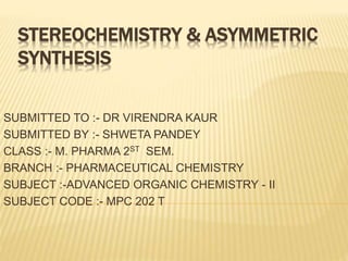STEREOCHEMISTRY & ASYMMETRIC
SYNTHESIS
SUBMITTED TO :- DR VIRENDRA KAUR
SUBMITTED BY :- SHWETA PANDEY
CLASS :- M. PHARMA 2ST SEM.
BRANCH :- PHARMACEUTICAL CHEMISTRY
SUBJECT :-ADVANCED ORGANIC CHEMISTRY - II
SUBJECT CODE :- MPC 202 T
 