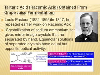 Tartaric Acid (Racemic Acid) Obtained From
Grape Juice Fermentation)
 Louis Pasteur (1822-1895)In 1847, he
repeated earlier work on Racemic Acid.
 Crystallization of sodium ammonium salt
gives mirror image crystals that he
separated by hand. Equimolar solutions
of separated crystals have equal but
opposite optical activity:
 
