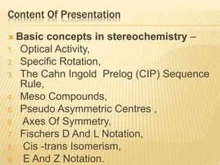 Content Of Presentation
 Basic concepts in stereochemistry –
1. Optical Activity,
2. Specific Rotation,
3. The Cahn Ingold Prelog (CIP) Sequence
Rule,
4. Meso Compounds,
5. Pseudo Asymmetric Centres ,
6. Axes Of Symmetry,
7. Fischers D And L Notation,
8. Cis -trans Isomerism,
9. E And Z Notation.
 