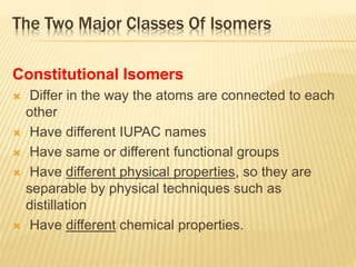 The Two Major Classes Of Isomers
Constitutional Isomers
 Differ in the way the atoms are connected to each
other
 Have different IUPAC names
 Have same or different functional groups
 Have different physical properties, so they are
separable by physical techniques such as
distillation
 Have different chemical properties.
 