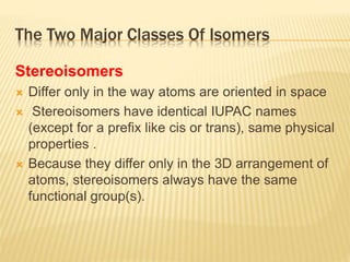 The Two Major Classes Of Isomers
Stereoisomers
 Differ only in the way atoms are oriented in space
 Stereoisomers have identical IUPAC names
(except for a prefix like cis or trans), same physical
properties .
 Because they differ only in the 3D arrangement of
atoms, stereoisomers always have the same
functional group(s).
 