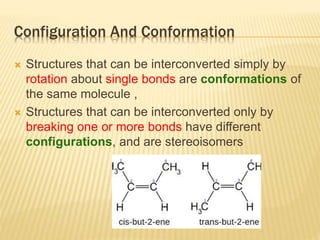 Configuration And Conformation
 Structures that can be interconverted simply by
rotation about single bonds are conformations of
the same molecule ,
 Structures that can be interconverted only by
breaking one or more bonds have different
configurations, and are stereoisomers
 