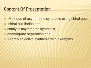 Content Of Presentation
 Methods of asymmetric synthesis using chiral pool,
 chiral auxiliaries and
 catalytic asymmetric synthesis,
 enantiopure separation and
 Stereo selective synthesis with examples.
 