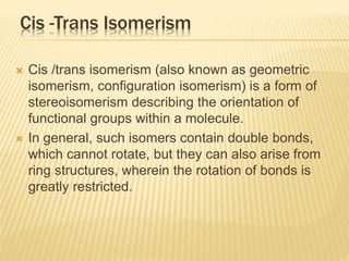 Cis -Trans Isomerism
 Cis /trans isomerism (also known as geometric
isomerism, configuration isomerism) is a form of
stereoisomerism describing the orientation of
functional groups within a molecule.
 In general, such isomers contain double bonds,
which cannot rotate, but they can also arise from
ring structures, wherein the rotation of bonds is
greatly restricted.
 