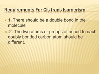 Requirements For Cis-trans Isomerism
 1. There should be a double bond in the
molecule
 .2. The two atoms or groups attached to each
doubly bonded carbon atom should be
different.
 