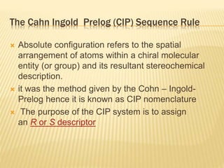 The Cahn Ingold Prelog (CIP) Sequence Rule
 Absolute configuration refers to the spatial
arrangement of atoms within a chiral molecular
entity (or group) and its resultant stereochemical
description.
 it was the method given by the Cohn – Ingold-
Prelog hence it is known as CIP nomenclature
 The purpose of the CIP system is to assign
an R or S descriptor
 