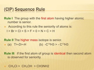 (CIP) Sequence Rule
Rule I The group with the first atom having higher atomic
number is senior.
 According to this rule the seniority of atoms is:
I > Br > Cl > S > F > 0 > N > C > H
Rule II The higher mass isotope is senior.
 (a) T>-D>-H (b) -C14H3 > - C13H3
Rule III If the first atom of group is identical then second atom
is observed for seniority.
 CH₃Cl > CH₃OH > CH3NH2
 