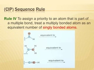 (CIP) Sequence Rule
Rule IV To assign a priority to an atom that is part of
a multiple bond, treat a multiply bonded atom as an
equivalent number of singly bonded atoms.
 