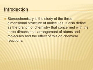 Introduction
 Stereochemistry is the study of the three-
dimensional structure of molecules. It also define
as the branch of chemistry that concerned with the
three-dimensional arrangement of atoms and
molecules and the effect of this on chemical
reactions.
 