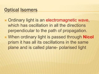 Optical Isomers
 Ordinary light is an electromagnetic wave,
which has oscillation in all the directions
perpendicular to the path of propagation.
 When ordinary light is passed through Nicol
prism it has all its oscillations in the same
plane and is called plane- polarised light
 