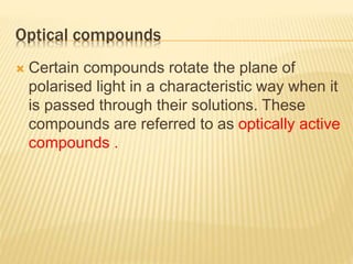 Optical compounds
 Certain compounds rotate the plane of
polarised light in a characteristic way when it
is passed through their solutions. These
compounds are referred to as optically active
compounds .
 