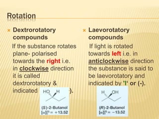 Rotation
 Dextrorotatory
compounds
If the substance rotates
plane- polarised
towards the right i.e.
in clockwise direction
it is called
dextrorotatory &
indicated by 'd' or (+).
 Laevorotatory
compounds
If light is rotated
towards left i.e. in
anticlockwise direction
the substance is said to
be laevorotatory and
indicated by 'l‘ or (-).
 