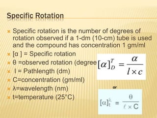 Specific Rotation
 Specific rotation is the number of degrees of
rotation observed if a 1-dm (10-cm) tube is used
and the compound has concentration 1 gm/ml
 [α ] = Specific rotation
 θ =observed rotation (degree)
 l = Pathlength (dm)
 C=concentration (gm/ml)
 λ=wavelength (nm)
 t=temperature (25°C)
or
 