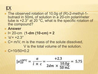 EX
 The observed rotation of 10.0g of (R)-2-methyl-1-
butnaol in 50mL of solution in a 20-cm polarimeter
tube is +2.3° at 20 °C, what is the specific rotation of
the compound?
 Answer
 l= 20-cm (1-dm (10-cm) = 2
 ‘α’= +2.3°
 C= m/V, m is the mass of the solute dissolved,
V is the total volume of the solution.
 C=10/50=0.2
 