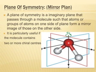 Plane Of Symmetry: (Mirror Plan)
 A plane of symmetry is a imaginary plane that
passes through a molecule such that atoms or
groups of atoms on one side of plane form a mirror
image of those on the other side.
 It is particularly useful if
the molecule contains
two or more chiral centres .
 