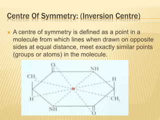 Centre Of Symmetry: (Inversion Centre)
 A centre of symmetry is defined as a point in a
molecule from which lines when drawn on opposite
sides at equal distance, meet exactly similar points
(groups or atoms) in the molecule.
 