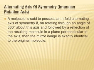 Alternating Axis Of Symmetry (Improper
Rotation Axis)
 A molecule is said to possess an n-fold alternating
axis of symmetry if, on rotating through an angle of
360° about this axis and followed by a reflection of
the resulting molecule in a plane perpendicular to
the axis, then the mirror image is exactly identical
to the original molecule.
 