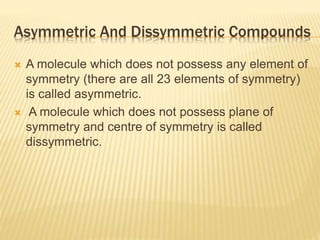 Asymmetric And Dissymmetric Compounds
 A molecule which does not possess any element of
symmetry (there are all 23 elements of symmetry)
is called asymmetric.
 A molecule which does not possess plane of
symmetry and centre of symmetry is called
dissymmetric.
 
