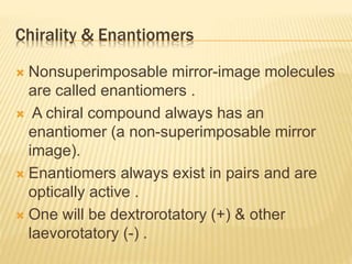 Chirality & Enantiomers
 Nonsuperimposable mirror-image molecules
are called enantiomers .
 A chiral compound always has an
enantiomer (a non-superimposable mirror
image).
 Enantiomers always exist in pairs and are
optically active .
 One will be dextrorotatory (+) & other
laevorotatory (-) .
 