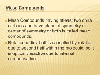 Meso Compounds,
 Meso Compounds having atleast two chiral
carbons and have plane of symmetry or
center of symmetry or both is called meso
compounds.
 Rotation of first half is cancelled by rotation
due to second half within the molecule, so it
is optically inactive due to internal
compensation
 