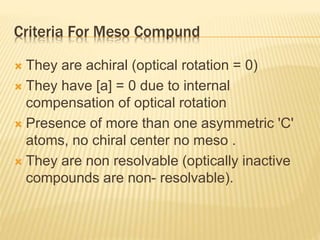 Criteria For Meso Compund
 They are achiral (optical rotation = 0)
 They have [a] = 0 due to internal
compensation of optical rotation
 Presence of more than one asymmetric 'C'
atoms, no chiral center no meso .
 They are non resolvable (optically inactive
compounds are non- resolvable).
 