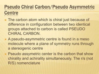 Pseudo Chiral Carbon/Pseudo Asymmetric
Centre
 The carbon atom which is chiral just because of
difference in configuration between two identical
groups attached to carbon is called PSEUDO
CHIRAL CARBON.
 A pseudo-asymmetric centre is found in a meso
molecule where a plane of symmetry runs through
a stereogenic centre
 Pseudo assymetric center is the carbon that show
chirality and achirality simultaneously. The r/s (not
R/S) nomenclature
 