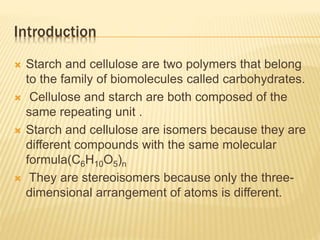 Introduction
 Starch and cellulose are two polymers that belong
to the family of biomolecules called carbohydrates.
 Cellulose and starch are both composed of the
same repeating unit .
 Starch and cellulose are isomers because they are
different compounds with the same molecular
formula(C6H10O5)n
 They are stereoisomers because only the three-
dimensional arrangement of atoms is different.
 