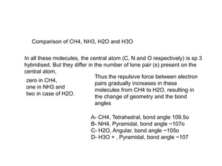 Comparison of CH4, NH3, H2O and H3O
In all these molecules, the central atom (C, N and O respectively) is sp 3
hybridised. But they differ in the number of lone pair (s) present on the
central atom,
zero in CH4,
one in NH3 and
two in case of H2O.
Thus the repulsive force between electron
pairs gradually increases in these
molecules from CH4 to H2O, resulting in
the change of geometry and the bond
angles
A- CH4, Tetrahedral, bond angle 109.5o
B- NH4, Pyramidal, bond angle ~107o
C- H2O, Angular, bond angle ~105o
D- H3O + , Pyramidal, bond angle ~107
 