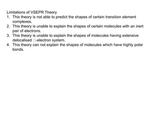 Limitations of VSEPR Theory
1. This theory is not able to predict the shapes of certain transition element
complexes.
2. This theory is unable to explain the shapes of certain molecules with an inert
pair of electrons.
3. This theory is unable to explain the shapes of molecules having extensive
delocalised -electron system.
4. This theory can not explain the shapes of molecules which have highly polar
bonds.
 