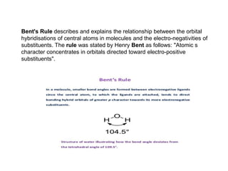 Bent's Rule describes and explains the relationship between the orbital
hybridisations of central atoms in molecules and the electro-negativities of
substituents. The rule was stated by Henry Bent as follows: "Atomic s
character concentrates in orbitals directed toward electro-positive
substituents".
 
