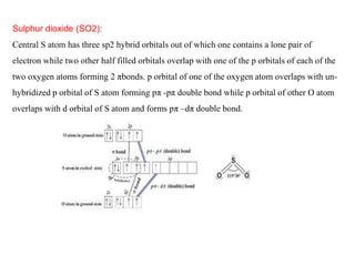 Sulphur dioxide (SO2):
Central S atom has three sp2 hybrid orbitals out of which one contains a lone pair of
electron while two other half filled orbitals overlap with one of the p orbitals of each of the
two oxygen atoms forming 2 πbonds. p orbital of one of the oxygen atom overlaps with un-
hybridized p orbital of S atom forming pπ -pπ double bond while p orbital of other O atom
overlaps with d orbital of S atom and forms pπ –dπ double bond.
 