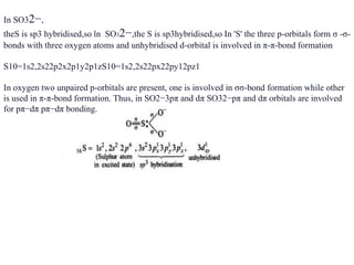 In SO32−,
theS is sp3 hybridised,so ln SO32−,the S is sp3hybridised,so In 'S' the three p-orbitals form σ -σ-
bonds with three oxygen atoms and unhybridised d-orbital is involved in π-π-bond formation
S10=1s2,2s22p2x2p1y2p1zS10=1s2,2s22px22py12pz1
In oxygen two unpaired p-orbitals are present, one is involved in σσ-bond formation while other
is used in π-π-bond formation. Thus, in SO2−3pπ and dπ SO32−pπ and dπ orbitals are involved
for pπ−dπ pπ−dπ bonding.
 