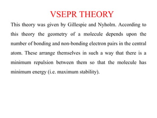 VSEPR THEORY
This theory was given by Gillespie and Nyholm. According to
this theory the geometry of a molecule depends upon the
number of bonding and non-bonding electron pairs in the central
atom. These arrange themselves in such a way that there is a
minimum repulsion between them so that the molecule has
minimum energy (i.e. maximum stability).
 