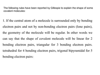 The following rules have been reported by Gillespie to explain the shape of some
covalent molecules:
1. If the central atom of a molecule is surrounded only by bonding
electron pairs and not by non-bonding electron pairs (lone pairs),
the geometry of the molecule will be regular. In other words we
can say that the shape of covalent molecule will be linear for 2
bonding electron pairs, triangular for 3 bonding electron pairs.
tetrahedral for 4 bonding electron pairs, trigonal bipyramidal for 5
bonding electron pairs:
 