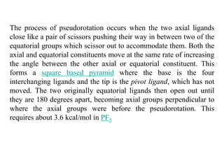 The process of pseudorotation occurs when the two axial ligands
close like a pair of scissors pushing their way in between two of the
equatorial groups which scissor out to accommodate them. Both the
axial and equatorial constituents move at the same rate of increasing
the angle between the other axial or equatorial constituent. This
forms a square based pyramid where the base is the four
interchanging ligands and the tip is the pivot ligand, which has not
moved. The two originally equatorial ligands then open out until
they are 180 degrees apart, becoming axial groups perpendicular to
where the axial groups were before the pseudorotation. This
requires about 3.6 kcal/mol in PF5
 