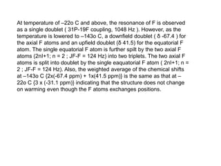 At temperature of –22o C and above, the resonance of F is observed
as a single doublet ( 31P-19F coupling, 1048 Hz ). However, as the
temperature is lowered to –143o C, a downfield doublet ( δ -67.4 ) for
the axial F atoms and an upfield doublet (δ 41.5) for the equatorial F
atom. The single equatorial F atom is further spilt by the two axial F
atoms (2nI+1; n = 2 ; JF-F = 124 Hz) into two triplets. The two axial F
atoms is split into doublet by the single eaquatorial F atom ( 2nI+1; n =
2 ; JF-F = 124 Hz). Also, the weighted average of the chemical shifts
at –143o C {2x(-67.4 ppm) + 1x(41.5 ppm)} is the same as that at –
22o C {3 x (-31.1 ppm)} indicating that the structure does not change
on warming even though the F atoms exchanges positions.
 