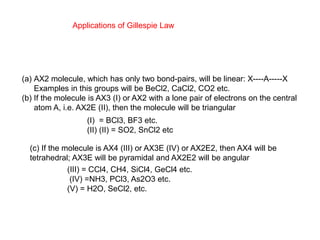 Applications of Gillespie Law
(a) AX2 molecule, which has only two bond-pairs, will be linear: X----A-----X
Examples in this groups will be BeCl2, CaCl2, CO2 etc.
(b) If the molecule is AX3 (I) or AX2 with a lone pair of electrons on the central
atom A, i.e. AX2E (II), then the molecule will be triangular
(I) = BCl3, BF3 etc.
(II) (II) = SO2, SnCl2 etc
(c) If the molecule is AX4 (III) or AX3E (IV) or AX2E2, then AX4 will be
tetrahedral; AX3E will be pyramidal and AX2E2 will be angular
(III) = CCl4, CH4, SiCl4, GeCl4 etc.
(IV) =NH3, PCl3, As2O3 etc.
(V) = H2O, SeCl2, etc.
 