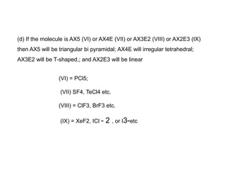 (d) If the molecule is AX5 (VI) or AX4E (VII) or AX3E2 (VIII) or AX2E3 (IX)
then AX5 will be triangular bi pyramidal; AX4E will irregular tetrahedral;
AX3E2 will be T-shaped,; and AX2E3 will be linear
(VI) = PCl5;
(VII) SF4, TeCl4 etc.
(VIII) = ClF3, BrF3 etc.
(IX) = XeF2, ICl - 2 , or I3-etc
 