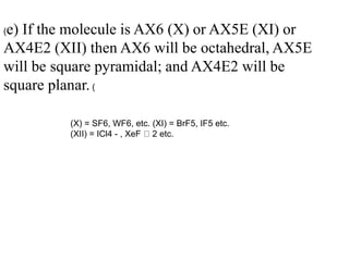 (e) If the molecule is AX6 (X) or AX5E (XI) or
AX4E2 (XII) then AX6 will be octahedral, AX5E
will be square pyramidal; and AX4E2 will be
square planar. (
(X) = SF6, WF6, etc. (XI) = BrF5, IF5 etc.
(XII) = ICl4 - , XeF 2 etc.
 