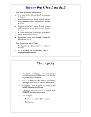 Topicity: Pro-R/Pro-S and Re/Si
•

Describing “tetrahedral” carbon atoms:
It is useful to be able to identify enantiotopic
hydrogens.

-

If replacement of an H with a D would result in
an R stereogenic center, then then it is denoted
as pro-R.

-

If replacement of an H with a D would result in
an S stereogenic center, then then it is denoted
as pro-S.

-

A carbon atom with enantiotopic hydrogens is
said to be a prochiral center.

•

-

Enantiotopic groups need not be H... thus pro-R/
S not limited to H’s.

Describing trigonal “planar” faces:

-

Re: if priority of substituents are in a clockwise
direction.

-

Si: if priority of substituents are in a
counterclockwise direction.

Chirotopicity
•

The terms enantiotopic and diastereotopic
describe the relationship between a pair of atoms
or groups within a molecule.

•

Can be useful to describe the local environment
of a single atom, group or location in a molecule.

•

Chirotopic: atom or point in a molecule that
resides in a chiral environment.

•

Achirotopic atom or point in a molecule does
not reside in a chiral environment.

•

Two examples:

-

Rotamers of meso-1,2-dibromoethane
Chiral acetal

 