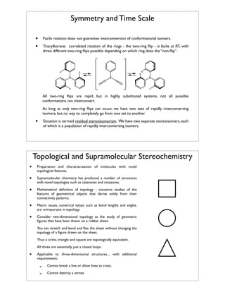 Symmetry and Time Scale
•
•

Facile rotation does not guarantee interconversion of conformational isomers.
Triarylborane: correlated rotation of the rings - the two-ring ﬂip - is facile at RT, with
three different two-ring ﬂips possible depending on which ring does the “non-ﬂip”.

a

c
B

b
B

b

a
B

c

All two-ring ﬂips are rapid, but in highly substituted systems, not all possible
conformations can interconvert.
As long as only two-ring ﬂips can occur, we have two sets of rapidly interconverting
isomers, but no way to completely go from one set to another.

•

Situation is termed residual stereoisomerism. We have two separate stereoisomers, each
of which is a population of rapidly interconverting isomers.

Topological and Supramolecular Stereochemistry
•

Preparation and characterization of molecules with novel
topological features.

•

Supramolecular chemistry has produced a number of structures
with novel topologies such as catenanes and rotaxanes.

•

Mathematical deﬁnition of topology - concerns studies of the
features of geometrical objects that derive solely from their
connectivity patterns.

•

Metric issues, numerical values such as bond lengths and angles,
are unimportant in topology.

•

Consider two-dimensional topology as the study of geometric
ﬁgures that have been drawn on a rubber sheet.
You can stretch and bend and ﬂex the sheet without changing the
topology of a ﬁgure drawn on the sheet.
Thus a circle, triangle and square are topologically equivalent.
All three are essentially just a closed loops.

•

Applicable to three-dimensional structures.... with additional
requirements:

-

Cannot break a line or allow lines to cross.
Cannot destroy a vertex.

 