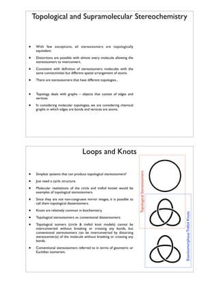 Topological and Supramolecular Stereochemistry

•

With few exceptions, all stereoisomers are topologically
equivalent.

•

Distortions are possible with almost every molecule allowing the
stereoisomers to interconvert.

•

Consistent with deﬁnition of stereoisomers: molecules with the
same connectivities but different spatial arrangement of atoms.

•

There are stereoisomers that have different topologies...

•

Topology deals with graphs – objects that consist of edges and
vertices.

•

In considering molecular topologies, we are considering chemical
graphs in which edges are bonds and vertices are atoms.

Simplest systems that can produce topological stereoisomers?

•

Since they are not non-congruent mirror images, it is possible to
call them topological diastereomers.

•
•
•

Knots are relatively common in biochemistry.

•

Conventional stereoisomers referred to in terms of geometric or
Euclidian isomerism.

Just need a cyclic structure.
Molecular realizations of the circle and trefoil knowt would be
examples of topological stereoisomers.

Topological stereoisomers vs. conventional diastereomers:
Topological isomers (circle & trefoil knot models) cannot be
interconverted without breaking or crossing any bonds, but
conventional stereoisomers can be interconverted by distorting
stereocenter(s) of the molecule without breaking or crossing any
bonds.

Enantiomorphous Trefoil Knots

•
•
•

Topological Stereoisomers

Loops and Knots

 