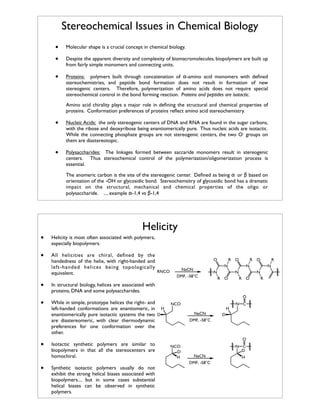 Stereochemical Issues in Chemical Biology
•
•

Molecular shape is a crucial concept in chemical biology.

•

Proteins: polymers built through concatenation of α-amino acid monomers with deﬁned
stereochemistries, and peptide bond formation does not result in formation of new
stereogenic centers. Therefore, polymerization of amino acids does not require special
stereochemical control in the bond forming reaction. Proteins and peptides are isotactic.

Despite the apparent diversity and complexity of biomacromolecules, biopolymers are built up
from fairly simple monomers and connecting units.

Amino acid chirality plays a major role in deﬁning the structural and chemical properties of
proteins. Conformation preferences of proteins reﬂect amino acid stereochemistry.

•

Nucleic Acids: the only stereogenic centers of DNA and RNA are found in the sugar carbons,
with the ribose and deoxyribose being enantiomerically pure. Thus nucleic acids are isotactic.
While the connecting phosphate groups are not stereogenic centers, the two O- groups on
them are diastereotopic.

•

Polysaccharides: The linkages formed between saccaride monomers result in stereogenic
centers. Thus stereochemical control of the polymerization/oligomerization process is
essential.
The anomeric carbon is the site of the stereogenic center. Deﬁned as being α or β based on
orientation of the -OH or glycosidic bond. Stereochemsitry of glycosidic bond has a dramatic
impact on the structural, mechanical and chemical properties of the oligo or
polysaccharide. .... example α-1,4 vs β-1,4

Helicity

•

Helicity is most often associated with polymers,
especially biopolymers.

•

All helicities are chiral, deﬁned by the
handedness of the helix, with right-handed and
left-handed helices being topologically
RNCO
equivalent.

•
•

R O

R O

N

NaCN
DMF, -58°C

N

N
R O

•
•

Isotactic synthetic polymers are similar to
biopolymers in that all the stereocenters are
homochiral.
Synthetic isotactic polymers usually do not
exhibit the strong helical biases associated with
biopolymers.... but in some cases substantial
helical biases can be observed in synthetic
polymers.

H
NaCN

N C

D

DMF, -58°C

O
NCO
D
H

N C
D
NaCN
DMF, -58°C

N
N

R O

O
NCO

R

N

In structural biology, helices are associated with
proteins, DNA and some polysaccharides.
While in simple, prototype helices the right- and
left-handed conformations are enantiomeric, in H
enantiomerically pure isotactic systems the two D
are diastereomeric, with clear thermodynamic
preferences for one conformation over the
other.

O

H

R

 