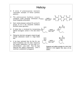 Helicity
•

A series of polyisocyanates represent
remarkable examples of helical synthetic
polymers.

•

The polyisocyanate backbone contains
contiguous amide groupings reminiscent of RNCO
those of peptides and proteins.

•
•
•
•

Steric clashes between carbonyl O’s and the Rgroups on N in the isocyanate backbone
preclude a planar geometry.
A helical bias is introduced by incorporating
D
deﬁned stereogenic centers in the side chains
(R).
Making the side-chain sterogenic simply through
isotopic substitution results in a large helical
bias.
It has been estimated that the bias for one
helical handedness over the other induced by
the isotopic substitution is on the order of 1
cal/mol/subunit - very small. Thus the large
observed bias reﬂects cooperativity. (once a
small bias is established it propagates)

O

R O

R O

N

NaCN
DMF, -58°C

N

N
R O

R

N

N
N

R O

R

O
H

NCO

H
NaCN

N C

D

DMF, -58°C

O
NCO
D
H

N C
D
NaCN

H

DMF, -58°C

Sergeants and soldiers principle: the initial chiral
inﬂuence is the sergeant that alines all the
soldiers.

 