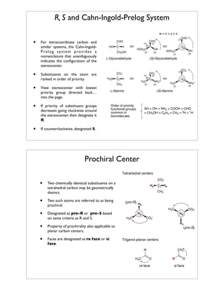 R, S and Cahn-Ingold-Prelog System
w>x>y>z

•

•

For tetracoordinate carbon and
similar systems, the Cahn-IngoldPrelog system provides a
nomenclature that unambiguously
indicates the conﬁguration of the
stereocenter.
Substituents on the atom are
ranked in order of priority.

•

C

(z)

OH
(w)

H
(z)
OH

HOH2C

(w)

(y)

(S)-Glyceraldehyde

CO2+H N
3

(x)

(y)

L-Glyceraldehyde

(x)

CHO

H
HOH2C

H

CH2OH

If priority of substituent groups
decreases going clockwise around
the stereocenter, then designate it
R.

•

HO

View stereocenter with lowest
priority group directed back…
into the page.

•

CHO

CHO

(z)

CO2-

(x)

CO2(x)

HC
H3C ! NH3+

C! H
CH3

(y)

(w)

H
(z)
NH3+

H3C

If counterclockwise, designated S.

L-Alanine

(w)

(y)

(S)-Alanine

Order of prioirity
functional grouips
common in
biomolecules

SH > OH > NH2 > COOH > CHO
> CH2OH > C6H5 > CH3 > 2H > 1H

Prochiral Center
Tetrahedral centers

•
•

CO2-

Two chemically identical substituents on a
tetrahedral carbon may be geometrically
distinct.
Two such atoms are referred to as being
prochiral.

•

Designated as pro-R or pro-S based
on same criteria as R and S.

•

Faces are designated as re face or si
face.

C! Hb
CH3

(pro-R) H
b
CO2-

H3C

Property of prochirality also applicable to
planar carbon centers.

•

Ha

Ha

Hb
CO2-

H3C

Ha

(pro-S)
Triganol planar centers
CH3

H
H3C

O

re face

H

O

si face

 