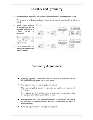 Chirality and Symmetry
•
•

For rigid molecules, a necessary and sufﬁcient criterion for chirality is an absence of any Sn axes.

•

When a chiral molecule
is subjected to an
improper rotation, it is
converted to its
enantiomer.

•

Chiral molecules need
not be asymmetric - just
cannot have any
improper axes.

•

Chiral compounds can
have one or more proper
axes of rotation.

The presence of an Sn axis renders an object achiral (due to presence of internal mirror
plane).

Symmetry Arguments

•

Symmetry argument: a statement from ﬁrst principles that depends only on
the symmetry of the system, not its exact nature.

•

Two important features must always be remembered:
The most compelling symmetry arguments are based on an absence of
symmetry.
If two objects cannot be interconverted by a symmetry operation, then they
are expected to be different, essentially in all ways.

•

Must be careful about using symmetry arguments to declare that two objects
are equivalent.... no law that molecules will adopt a conformation that results in
highest symmetry.

•

Symmetry arguments tell us nothing about magnitude.

 