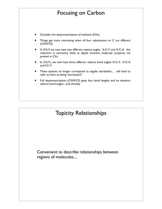 Focusing on Carbon

•
•

Consider the desymmetrization of methane (CH4).

•

In CX3Y, we now have two different valence angles: X-C-Y and X-C-X. this
reduction in symmetry leads to dipole moment, molecular property not
present in CX4.

•

In CX2Y2, we now have three different valence bond angles: X-C-Y, X-C-X
and Y-C-Y.

•

These systems no longer correspond to regular tetrahedra.... still tend to
refer to them as being “tetrahedral”.

•

Full desymmetrization (CWXYZ) gives four bond lengths and six diostinct
valence bond angles... and chirality.

Things get more interesting when all four substituents on C are different
(CWXYZ).

Topicity Relationships

Convenient to describe relationships between
regions of molecules....

 